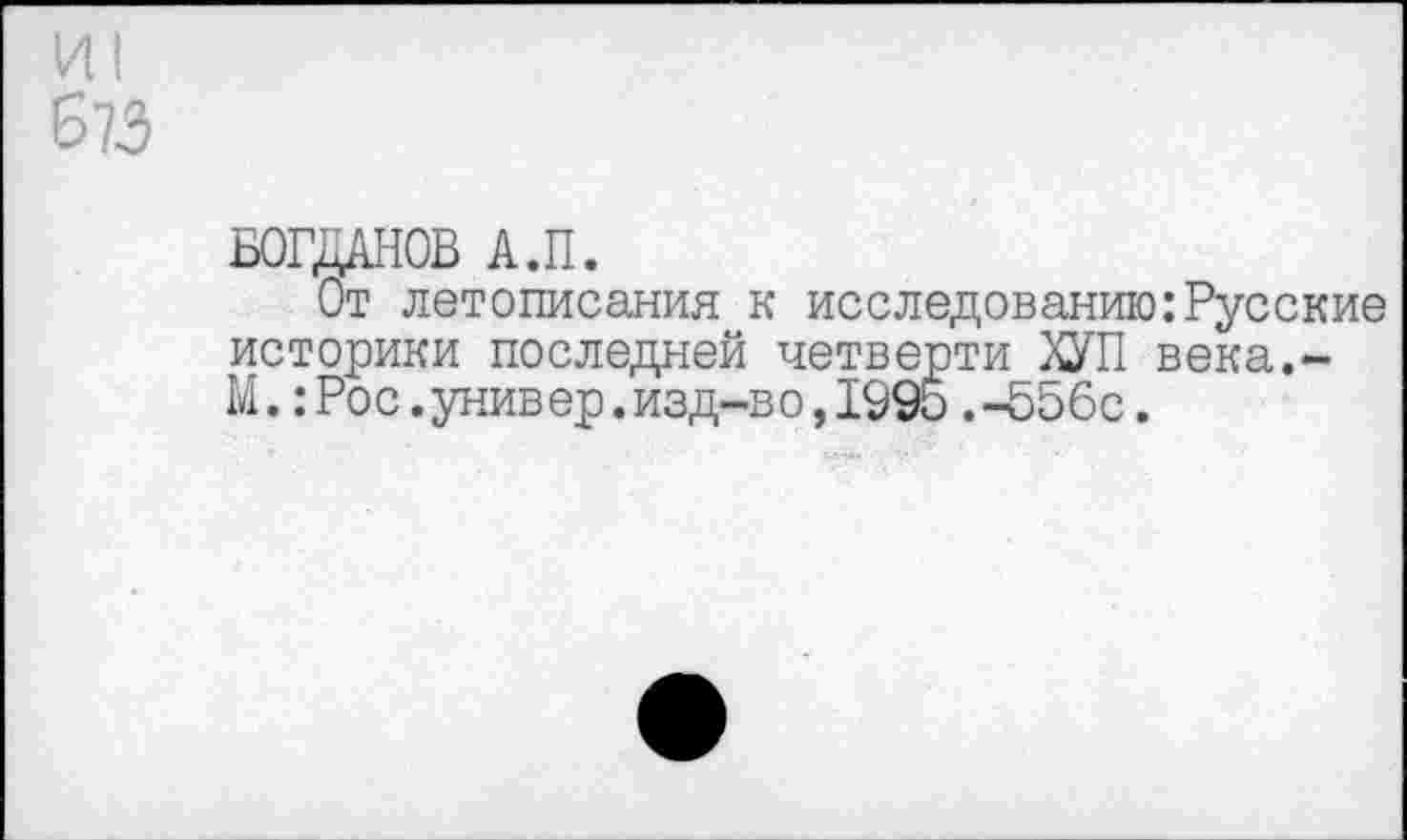 ﻿И1
673
БОГДАНОВ А.П.
От летописания к исследованию:Русские историки последней четверти ХУП века.-М.:Рос.универ.изд-во,1995.-556с.